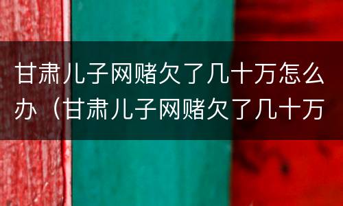甘肃儿子网赌欠了几十万怎么办（甘肃儿子网赌欠了几十万怎么办啊）