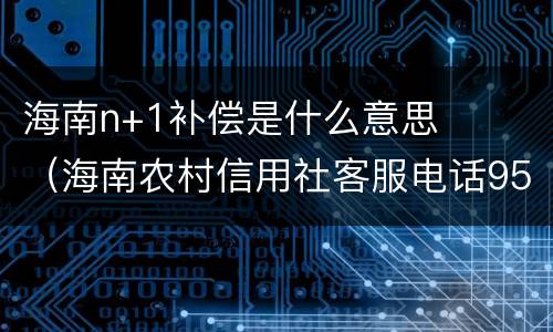 海南n+1补偿是什么意思（海南农村信用社客服电话95533）