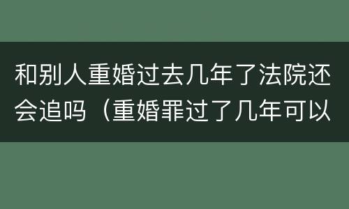 和别人重婚过去几年了法院还会追吗（重婚罪过了几年可以起诉吗）