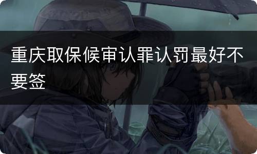 重庆取保候审认罪认罚最好不要签
