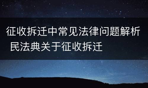 征收拆迁中常见法律问题解析 民法典关于征收拆迁