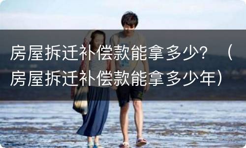房屋拆迁补偿款能拿多少？（房屋拆迁补偿款能拿多少年）