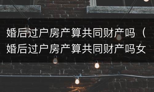 婚后过户房产算共同财产吗（婚后过户房产算共同财产吗女方）