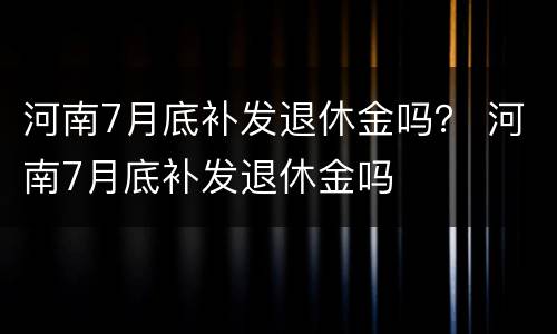 河南7月底补发退休金吗？ 河南7月底补发退休金吗