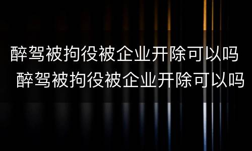 醉驾被拘役被企业开除可以吗 醉驾被拘役被企业开除可以吗