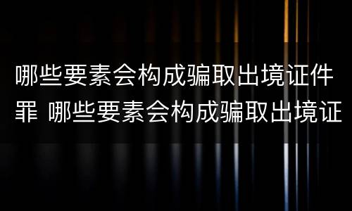 哪些要素会构成骗取出境证件罪 哪些要素会构成骗取出境证件罪名