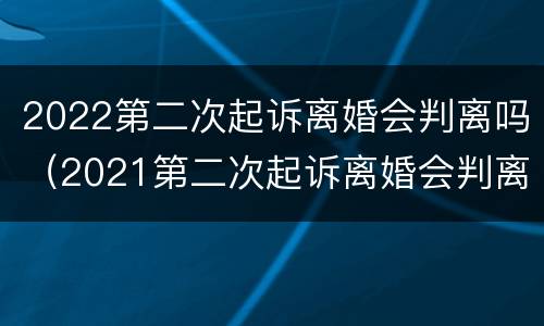2022第二次起诉离婚会判离吗（2021第二次起诉离婚会判离吗）
