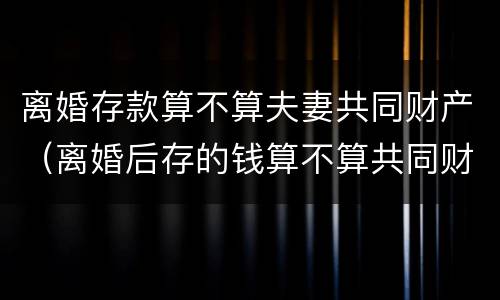 离婚存款算不算夫妻共同财产（离婚后存的钱算不算共同财产）