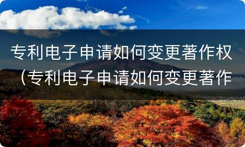 专利电子申请如何变更著作权（专利电子申请如何变更著作权登记）