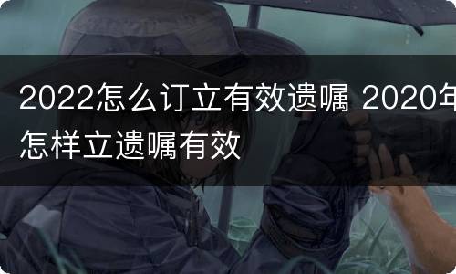 2022怎么订立有效遗嘱 2020年怎样立遗嘱有效