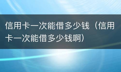 信用卡一次能借多少钱（信用卡一次能借多少钱啊）