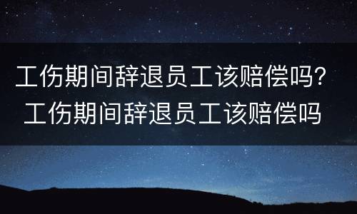 工伤期间辞退员工该赔偿吗？ 工伤期间辞退员工该赔偿吗