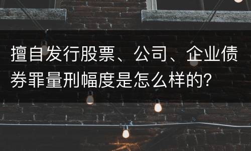 擅自发行股票、公司、企业债券罪量刑幅度是怎么样的？