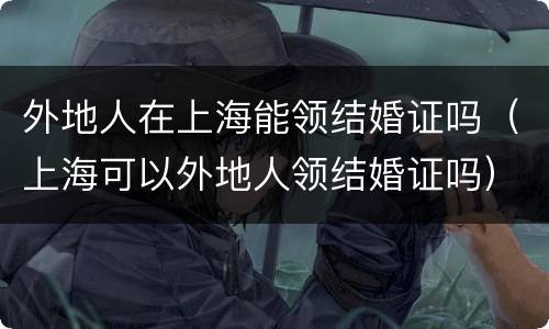 外地人在上海能领结婚证吗（上海可以外地人领结婚证吗）