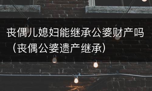 丧偶儿媳妇能继承公婆财产吗（丧偶公婆遗产继承）