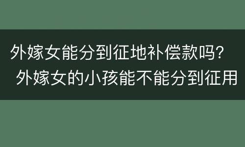 外嫁女能分到征地补偿款吗？ 外嫁女的小孩能不能分到征用土地赔偿款