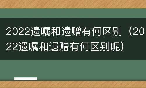 2022遗嘱和遗赠有何区别（2022遗嘱和遗赠有何区别呢）