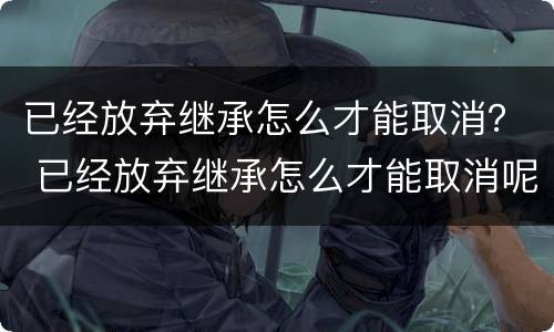 已经放弃继承怎么才能取消？ 已经放弃继承怎么才能取消呢