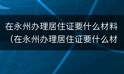 在永州办理居住证要什么材料（在永州办理居住证要什么材料呢）
