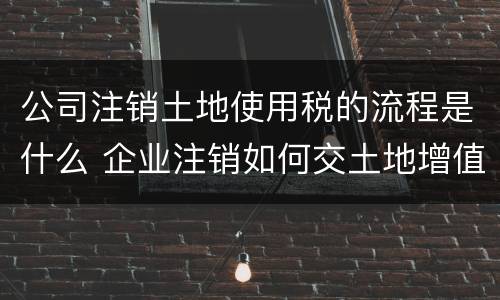 公司注销土地使用税的流程是什么 企业注销如何交土地增值税