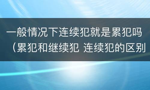 一般情况下连续犯就是累犯吗（累犯和继续犯 连续犯的区别）