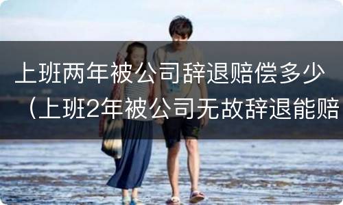 上班两年被公司辞退赔偿多少（上班2年被公司无故辞退能赔多少钱）