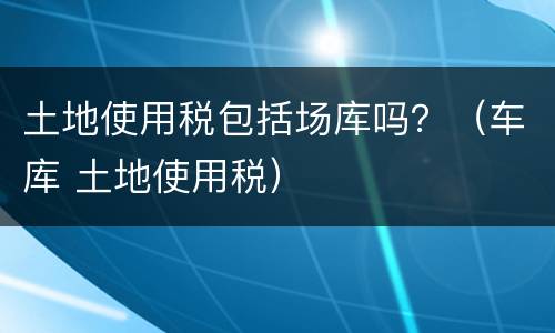 土地使用税包括场库吗？（车库 土地使用税）