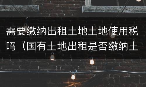 需要缴纳出租土地土地使用税吗（国有土地出租是否缴纳土地使用税）