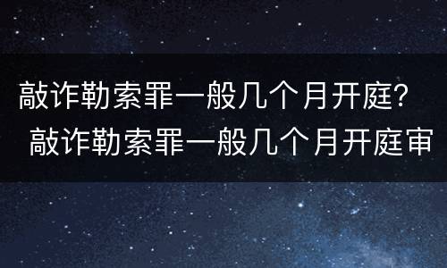 敲诈勒索罪一般几个月开庭？ 敲诈勒索罪一般几个月开庭审理
