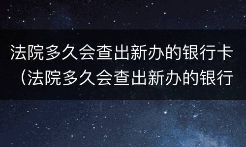 法院多久会查出新办的银行卡（法院多久会查出新办的银行卡的交易记录）