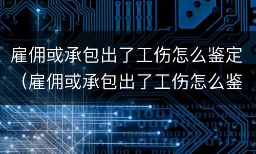 雇佣或承包出了工伤怎么鉴定（雇佣或承包出了工伤怎么鉴定伤残）