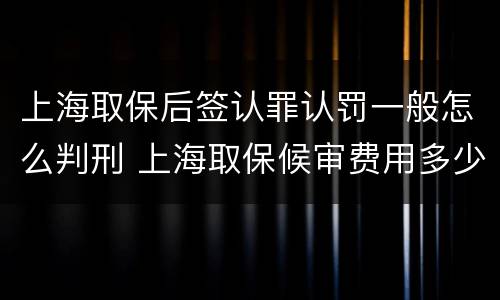 上海取保后签认罪认罚一般怎么判刑 上海取保候审费用多少钱