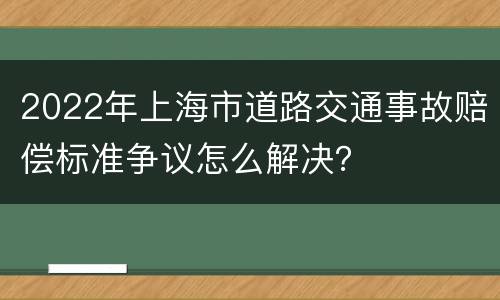 2022年上海市道路交通事故赔偿标准争议怎么解决？