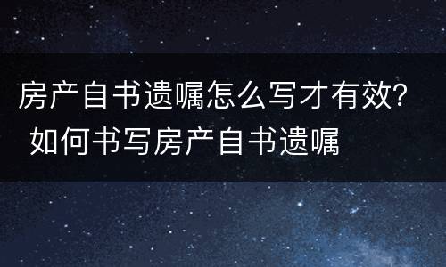 房产自书遗嘱怎么写才有效？ 如何书写房产自书遗嘱