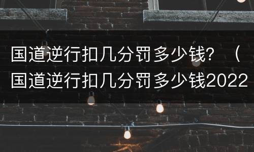 国道逆行扣几分罚多少钱？（国道逆行扣几分罚多少钱2022）