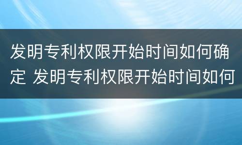 发明专利权限开始时间如何确定 发明专利权限开始时间如何确定的