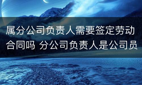 属分公司负责人需要签定劳动合同吗 分公司负责人是公司员工吗