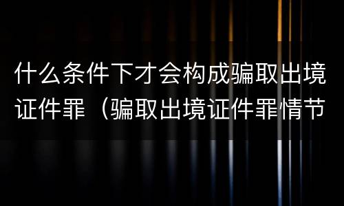 什么条件下才会构成骗取出境证件罪（骗取出境证件罪情节严重的标准）