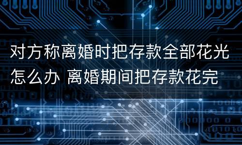 对方称离婚时把存款全部花光怎么办 离婚期间把存款花完