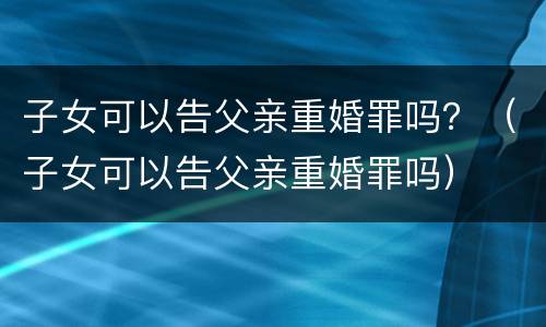 子女可以告父亲重婚罪吗？（子女可以告父亲重婚罪吗）