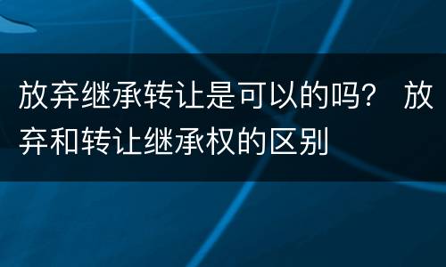 放弃继承转让是可以的吗？ 放弃和转让继承权的区别