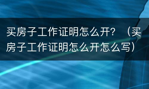 买房子工作证明怎么开？（买房子工作证明怎么开怎么写）