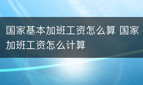 国家基本加班工资怎么算 国家加班工资怎么计算