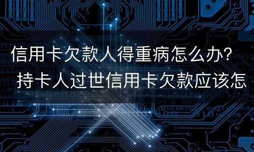 信用卡欠款人得重病怎么办？ 持卡人过世信用卡欠款应该怎么办