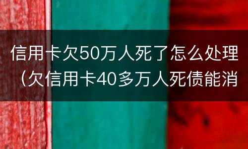信用卡欠50万人死了怎么处理（欠信用卡40多万人死债能消吗）