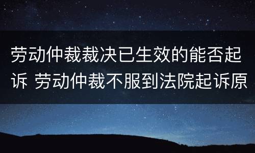 劳动仲裁裁决已生效的能否起诉 劳动仲裁不服到法院起诉原仲裁是否有效
