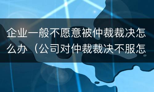 企业一般不愿意被仲裁裁决怎么办（公司对仲裁裁决不服怎么办）