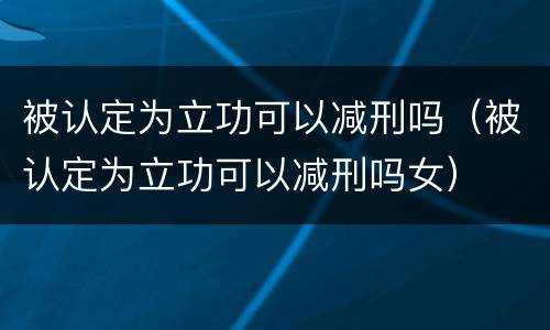被认定为立功可以减刑吗（被认定为立功可以减刑吗女）