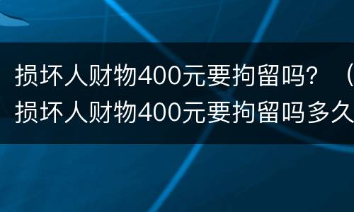 损坏人财物400元要拘留吗？（损坏人财物400元要拘留吗多久）