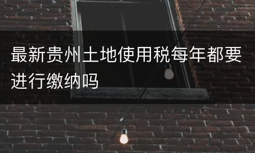 最新贵州土地使用税每年都要进行缴纳吗